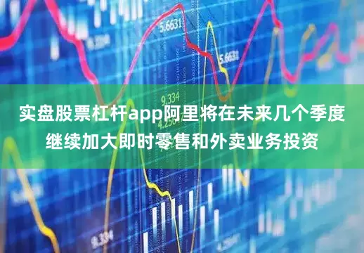 实盘股票杠杆app阿里将在未来几个季度继续加大即时零售和外卖业务投资